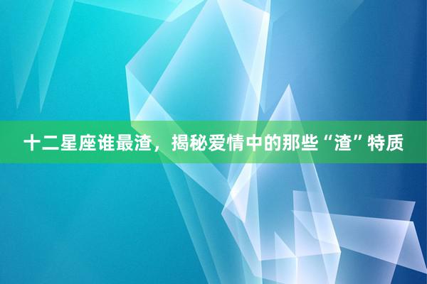 十二星座谁最渣，揭秘爱情中的那些“渣”特质